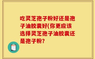 吃灵芝孢子粉好还是孢子油胶囊好(你更应该选择灵芝孢子油胶囊还是孢子粉？