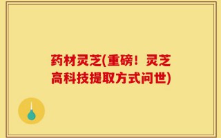 药材灵芝(重磅！灵芝高科技提取方式问世)