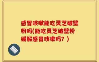 感冒咳嗽能吃灵芝破壁粉吗(能吃灵芝破壁粉缓解感冒咳嗽吗？)
