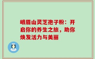 峨眉山灵芝孢子粉：开启你的养生之旅，助你焕发活力与美丽