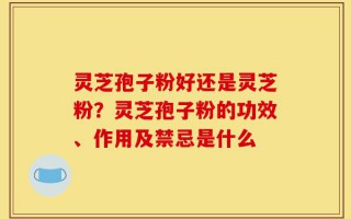 灵芝孢子粉好还是灵芝粉？灵芝孢子粉的功效、作用及禁忌是什么