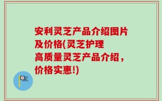 安利灵芝产品介绍图片及价格(灵芝护理  高质量灵芝产品介绍，价格实惠!)