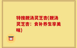 特搜靓汤灵芝杏(靓汤灵芝杏：食补养生享美味)