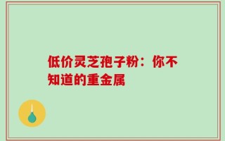 低价灵芝孢子粉：你不知道的重金属