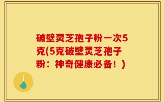 破壁灵芝孢子粉一次5克(5克破壁灵芝孢子粉：神奇健康必备！)
