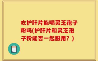 吃护肝片能喝灵芝孢子粉吗(护肝片和灵芝孢子粉能否一起服用？)