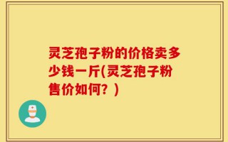 灵芝孢子粉的价格卖多少钱一斤(灵芝孢子粉售价如何？)