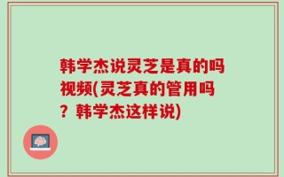 韩学杰说灵芝是真的吗视频(灵芝真的管用吗？韩学杰这样说)