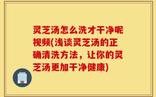 灵芝汤怎么洗才干净呢视频(浅谈灵芝汤的正确清洗方法，让你的灵芝汤更加干净健康)