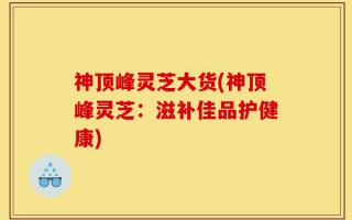 神顶峰灵芝大货(神顶峰灵芝：滋补佳品护健康)