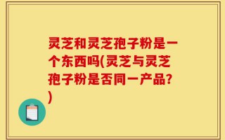 灵芝和灵芝孢子粉是一个东西吗(灵芝与灵芝孢子粉是否同一产品？)