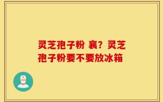 灵芝孢子粉 襄？灵芝孢子粉要不要放冰箱