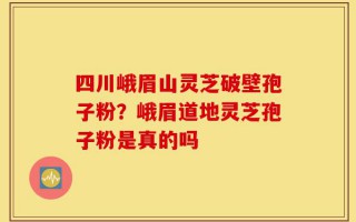 四川峨眉山灵芝破壁孢子粉？峨眉道地灵芝孢子粉是真的吗
