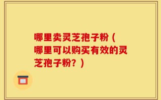 哪里卖灵芝孢子粉 (哪里可以购买有效的灵芝孢子粉？)
