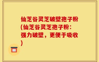 仙芝谷灵芝破壁孢子粉(仙芝谷灵芝孢子粉：强力破壁，更便于吸收)