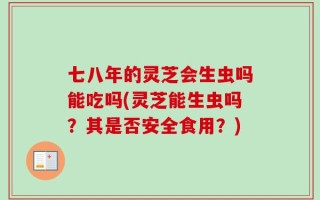 七八年的灵芝会生虫吗能吃吗(灵芝能生虫吗？其是否安全食用？)