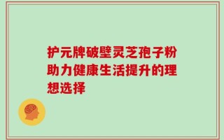 护元牌破壁灵芝孢子粉助力健康生活提升的理想选择