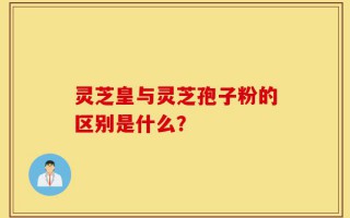 灵芝皇与灵芝孢子粉的区别是什么？