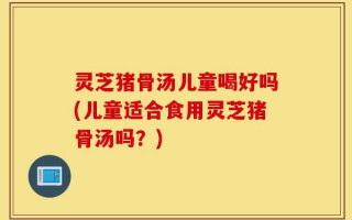 灵芝猪骨汤儿童喝好吗(儿童适合食用灵芝猪骨汤吗？)