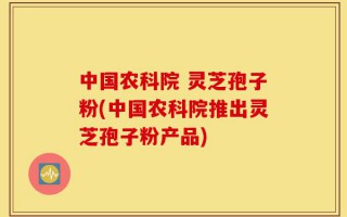中国农科院 灵芝孢子粉(中国农科院推出灵芝孢子粉产品)