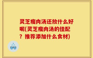 灵芝瘦肉汤还放什么好呢(灵芝瘦肉汤的佳配？推荐添加什么食材)