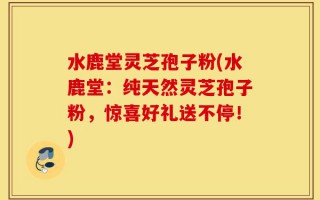 水鹿堂灵芝孢子粉(水鹿堂：纯天然灵芝孢子粉，惊喜好礼送不停！)
