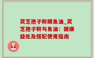 灵芝孢子粉跟鱼油_灵芝孢子粉与鱼油：健康益处及搭配使用指南