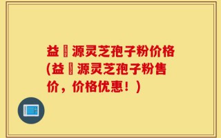 益璟源灵芝孢子粉价格(益璟源灵芝孢子粉售价，价格优惠！)