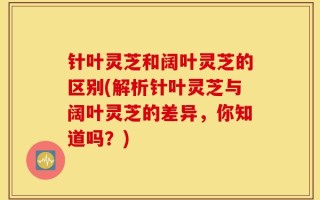 针叶灵芝和阔叶灵芝的区别(解析针叶灵芝与阔叶灵芝的差异，你知道吗？)