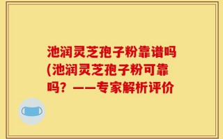 池润灵芝孢子粉靠谱吗(池润灵芝孢子粉可靠吗？——专家解析评价