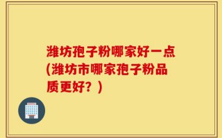 潍坊孢子粉哪家好一点(潍坊市哪家孢子粉品质更好？)