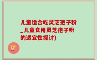 儿童适合吃灵芝孢子粉_儿童食用灵芝孢子粉的适宜性探讨)