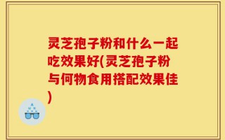 灵芝孢子粉和什么一起吃效果好(灵芝孢子粉与何物食用搭配效果佳)