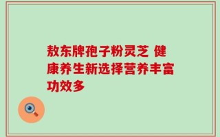 敖东牌孢子粉灵芝 健康养生新选择营养丰富功效多