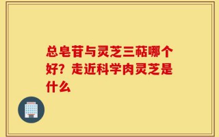 总皂苷与灵芝三萜哪个好？走近科学肉灵芝是什么