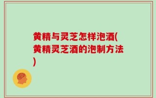 黄精与灵芝怎样泡酒(黄精灵芝酒的泡制方法)