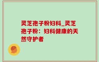 灵芝孢子粉妇科_灵芝孢子粉：妇科健康的天然守护者