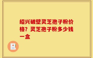绍兴破壁灵芝孢子粉价格？灵芝孢子粉多少钱一盒