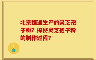 北京恒通生产的灵芝孢子粉？探秘灵芝孢子粉的制作过程？