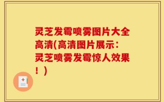 灵芝发霉喷雾图片大全高清(高清图片展示：灵芝喷雾发霉惊人效果！)