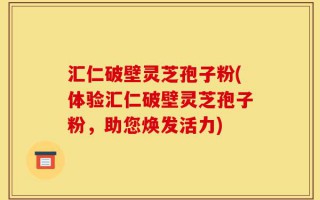 汇仁破壁灵芝孢子粉(体验汇仁破壁灵芝孢子粉，助您焕发活力)