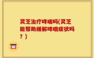 灵芝治疗哮喘吗(灵芝能帮助缓解哮喘症状吗？)