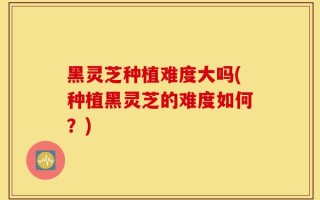 黑灵芝种植难度大吗(种植黑灵芝的难度如何？)