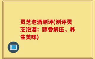 灵芝泡酒测评(测评灵芝泡酒：醇香解压，养生美味)