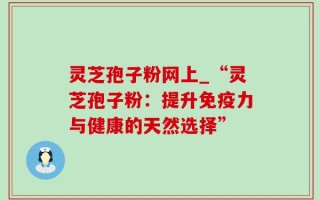 灵芝孢子粉网上_“灵芝孢子粉：提升免疫力与健康的天然选择”