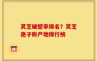 灵芝破壁率排名？灵芝孢子粉产地排行榜
