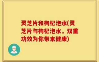 灵芝片和枸杞泡水(灵芝片与枸杞泡水，双重功效为你带来健康)