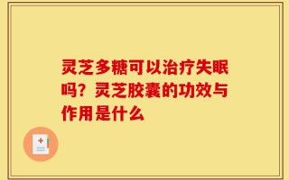 灵芝多糖可以治疗失眠吗？灵芝胶囊的功效与作用是什么