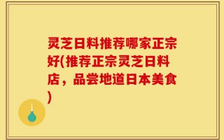 灵芝日料推荐哪家正宗好(推荐正宗灵芝日料店，品尝地道日本美食)