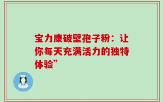 宝力康破壁孢子粉：让你每天充满活力的独特体验”
